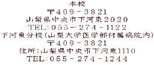 本校 〒４０９－３８２１ 山梨県中央市下河東２０２０ TEL：０５５ー２７４－１１２２ 下河東分校（山梨大学医学部付属病院内） 〒４０９－３８２１ 住所：山梨県中央市下河東１１１０ TEL：０５５－２７４－１２４４